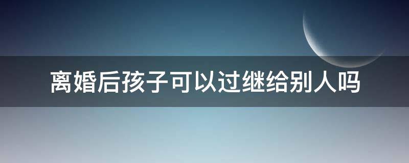 离婚后孩子可以过继给别人吗（父母离婚可以把孩子过继给别人吗）