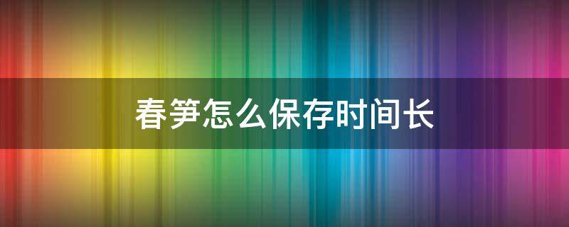 春笋怎么保存时间长 春笋怎么保存时间长到冬天还可以吃