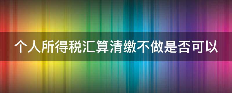 个人所得税汇算清缴不做是否可以