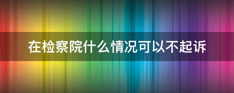 在检察院什么情况可以不起诉（检察院不起诉的几种情况）