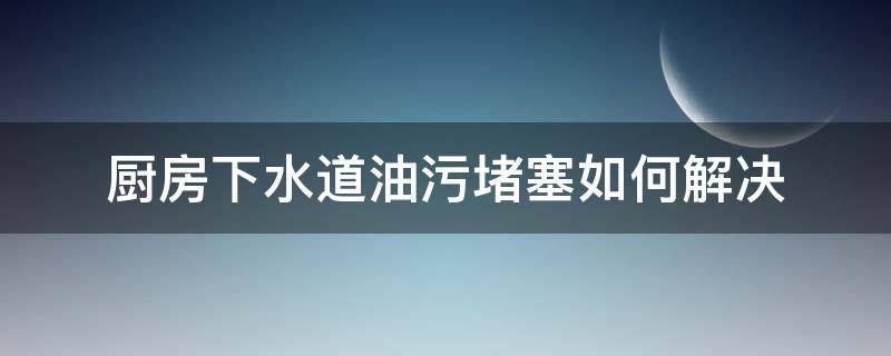 厨房下水道油污堵塞如何解决（厨房下水道被油污堵了用什么办法）