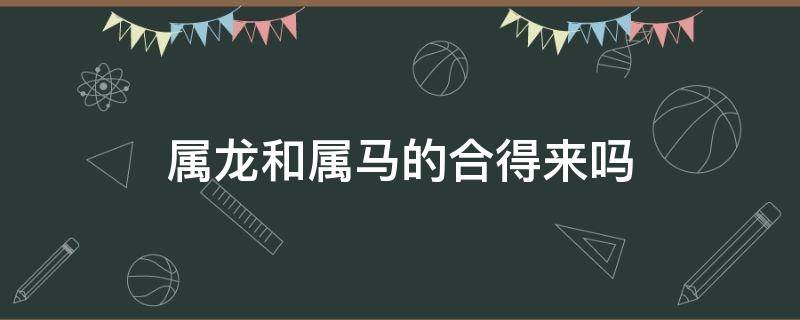 属龙和属马的合得来吗 属龙和属羊的合得来吗