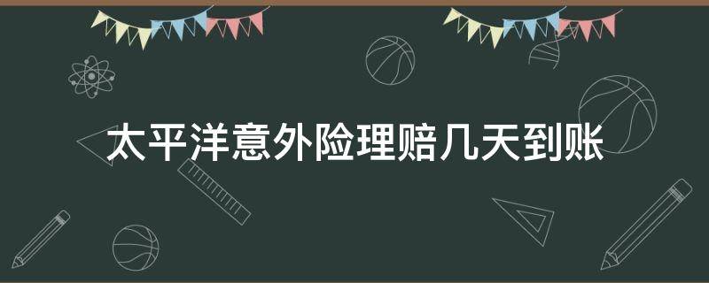 太平洋意外险理赔几天到账（太平洋保险意外伤害险的理赔几天）