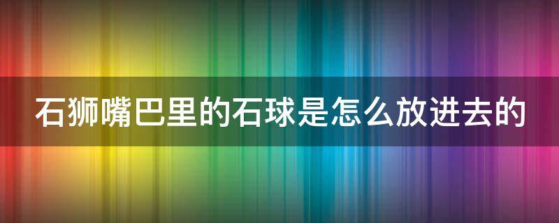 石狮嘴巴里的石球是怎么放进去的（石狮嘴巴里的石球是什么寓意）