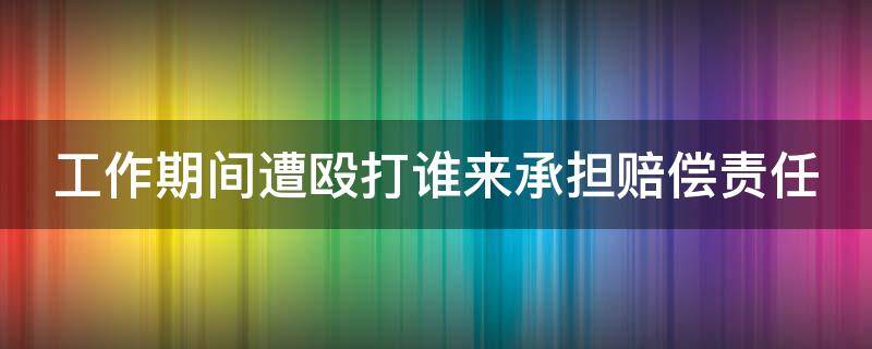 工作期间遭殴打谁来承担赔偿责任（工作期间遭殴打谁来承担赔偿责任呢）