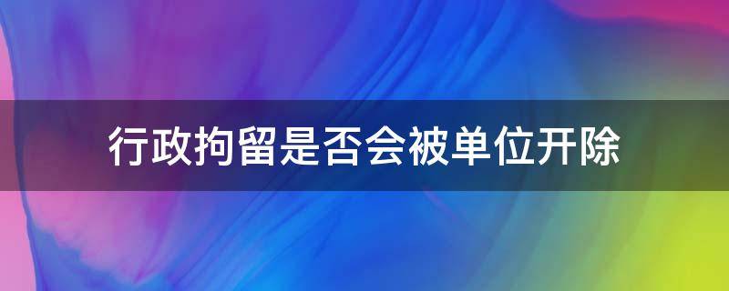 行政拘留是否会被单位开除（行政拘留会不会被开除）