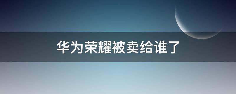 华为荣耀被卖给谁了 华为卖掉荣耀给谁了