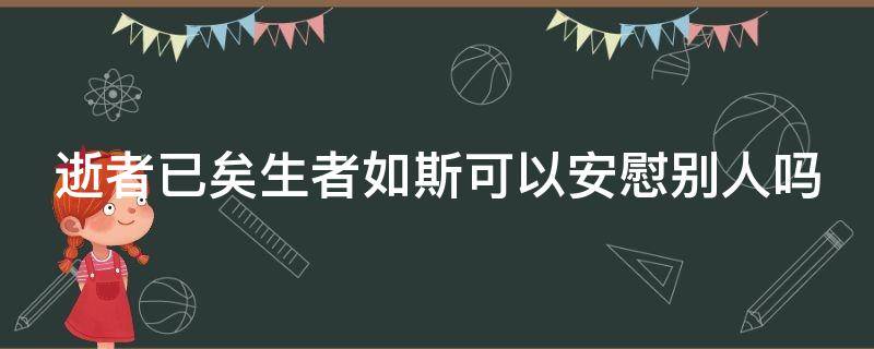 逝者已矣生者如斯可以安慰别人吗 逝者已矣生者如斯对以后的人好吧