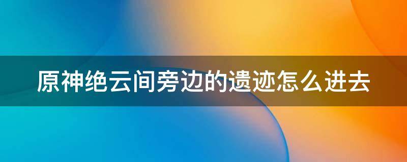 原神绝云间旁边的遗迹怎么进去（原神绝云间旁边的遗迹怎么进去啊）