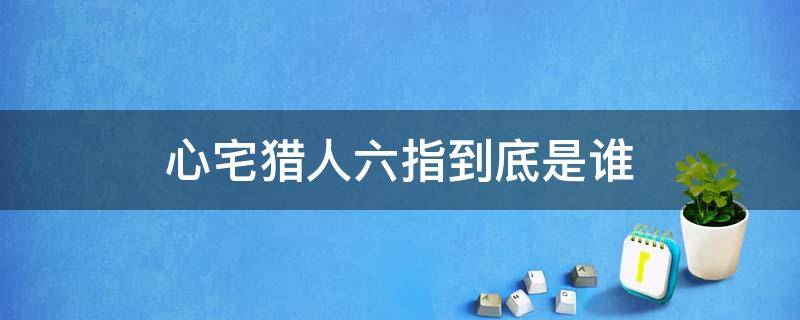 心宅猎人六指到底是谁（心宅猎人原著中六指是谁）