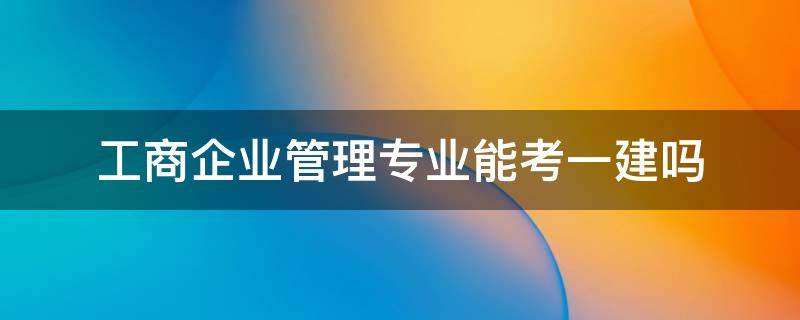 工商企业管理专业能考一建吗（工商企业管理专业可以考一建二建么）