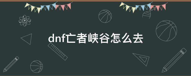 dnf亡者峡谷怎么去 dnf100级亡者峡谷在哪