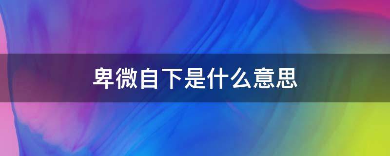 卑微自下是什么意思 卑微是什么意思 百度网盘