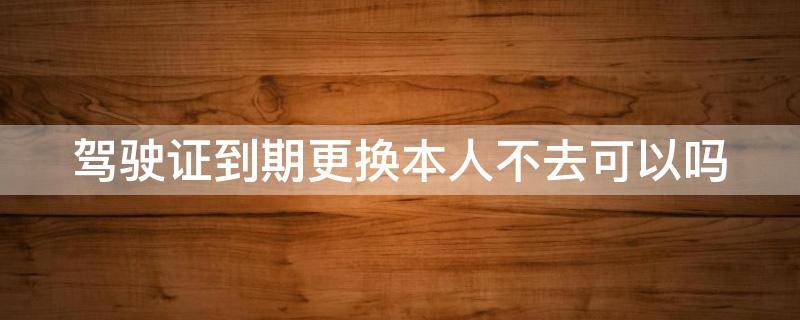 驾驶证到期更换本人不去可以吗（驾驶证到期更换本人不去可以吗）