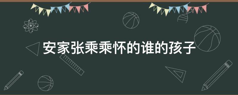 安家张乘乘怀的谁的孩子 安家里张乘乘的孩子是谁的