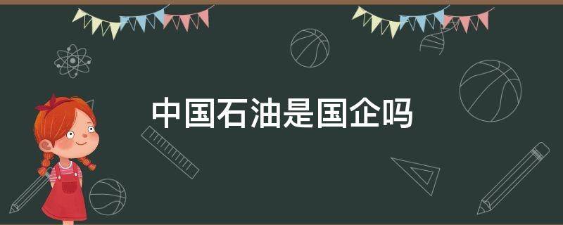 中国石油是国企吗（中国石油是国企吗国企怎么进去）