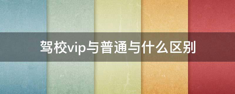 驾校vip与普通与什么区别（驾校vip与普通有什么区别）