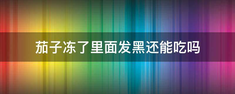 茄子冻了里面发黑还能吃吗 茄子冷藏后里面变黑可以吃吗