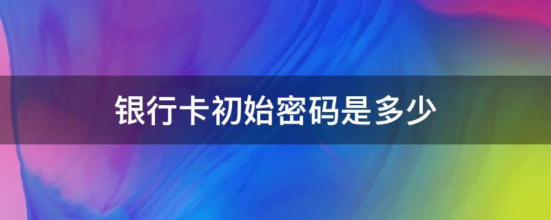 银行卡初始密码是多少（社保卡银行卡初始密码是多少）