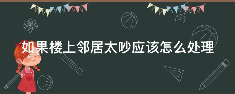 如果楼上邻居太吵应该怎么处理 楼上的邻居太吵怎么办,怎么写警告