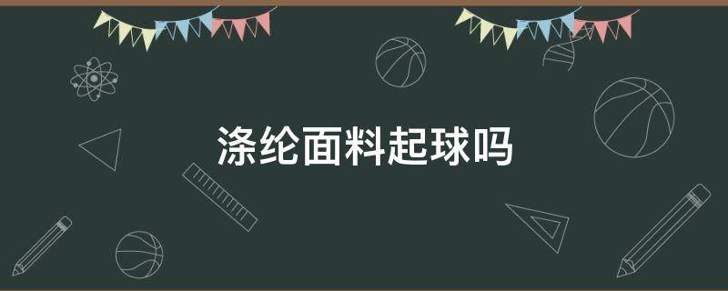 涤纶面料起球吗（涤纶面料起球吗是不是滑滑的）