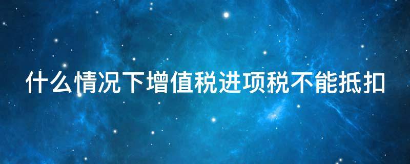 什么情况下增值税进项税不能抵扣 什么情况下增值税进项税不能抵扣了