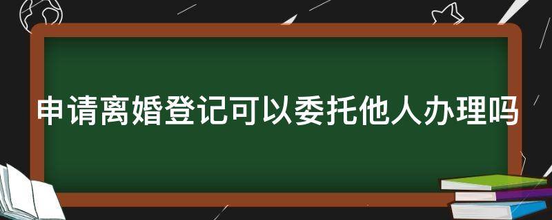 申请离婚登记可以委托他人办理吗 离婚证可以委托别人办手续吗