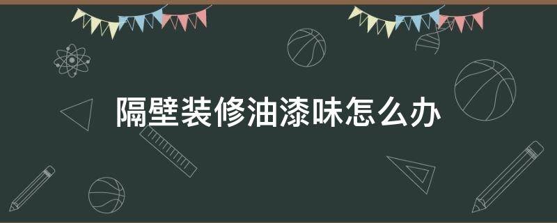 隔壁装修油漆味怎么办（隔壁装修有味道怎么办）