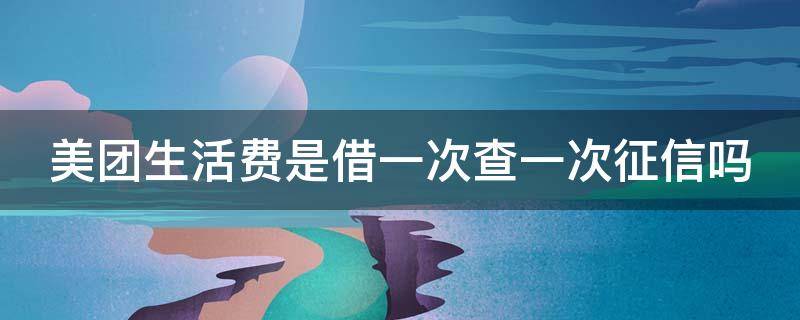 美团生活费是借一次查一次征信吗（在美团生活费借钱 每次都会查询征信吗?）