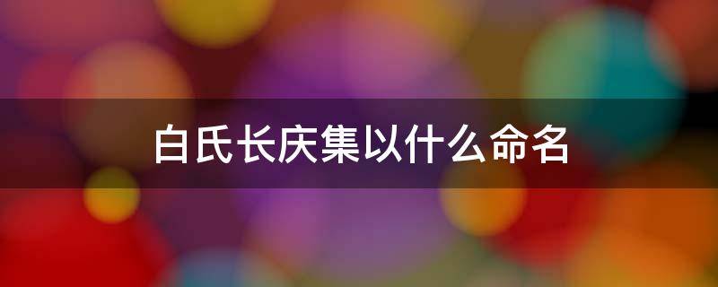 白氏长庆集以什么命名 白氏长庆集是什么