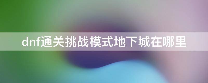 dnf通关挑战模式地下城在哪里 地下城通关挑战地下城怎么完成