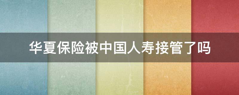 华夏保险被中国人寿接管了吗（华夏保险公司被中国人寿保险公司接管）