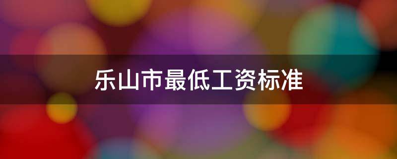 乐山市最低工资标准（2021年乐山市最低工资标准）