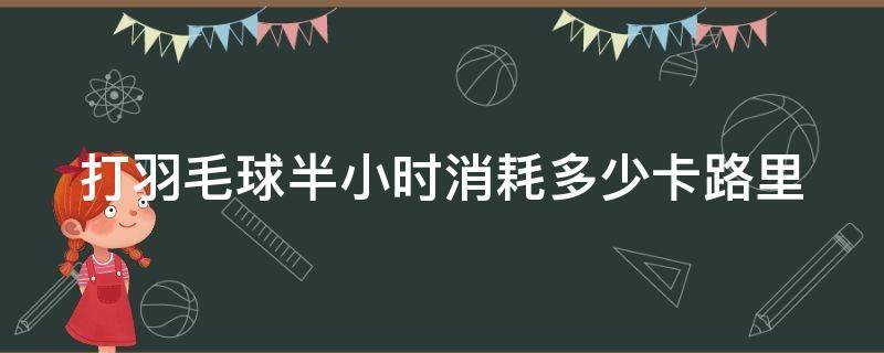 打羽毛球半小时消耗多少卡路里（打羽毛球半小时消耗多少卡路里热量）