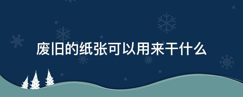 废旧的纸张可以用来干什么 废旧纸张有什么用