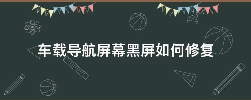 车载导航屏幕黑屏如何修复（车载导航黑屏故障维修）