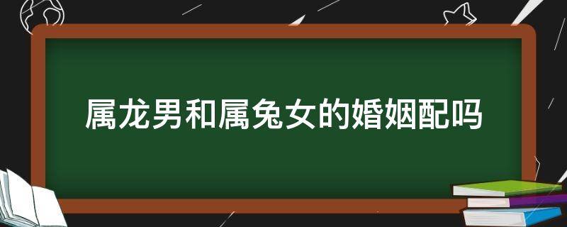 属龙男和属兔女的婚姻配吗（属兔女和属龙男配婚姻好不好）