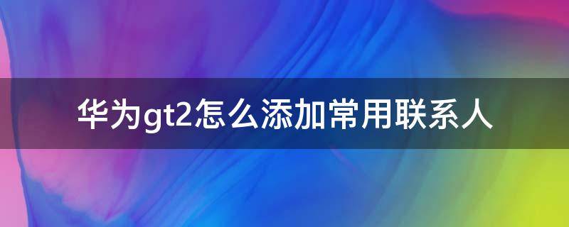 华为gt2怎么添加常用联系人 华为gt2pro怎样添加常用联系人