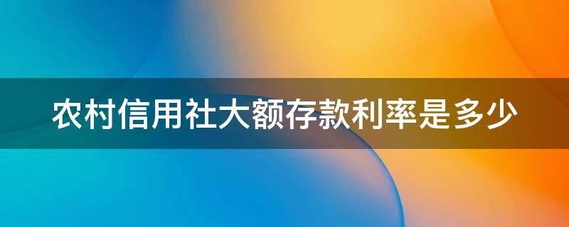 农村信用社大额存款利率是多少（农村信用社大额存款利率是多少2022年）