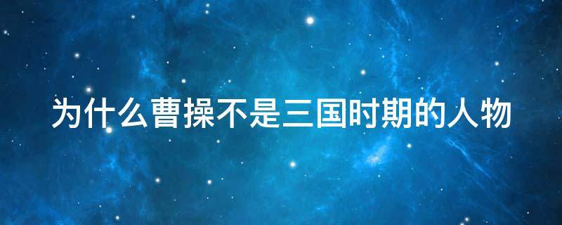 为什么曹操不是三国时期的人物 为什么曹操不是三国时期的人物