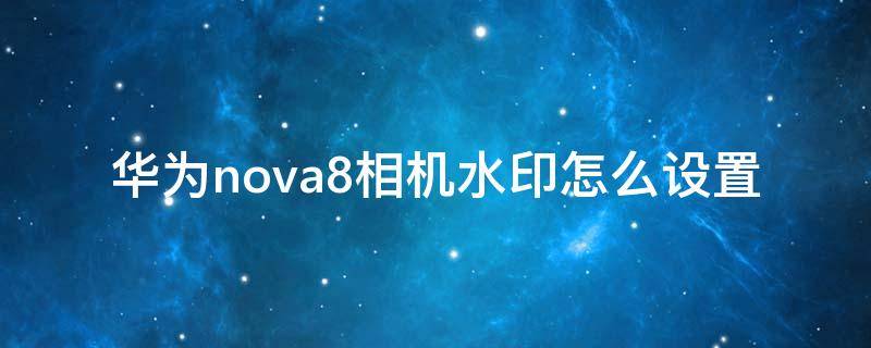 华为nova8相机水印怎么设置 华为nova7相机水印怎么设置