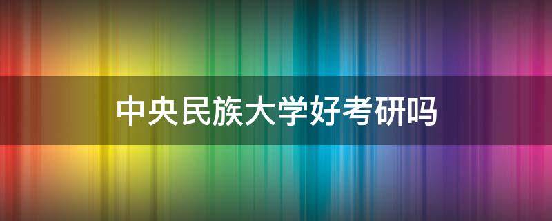 中央民族大学好考研吗（考上中央民族大学研究生咋样）