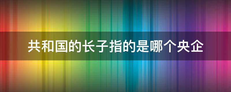 共和国的长子指的是哪个央企 共和国长子央企有哪些