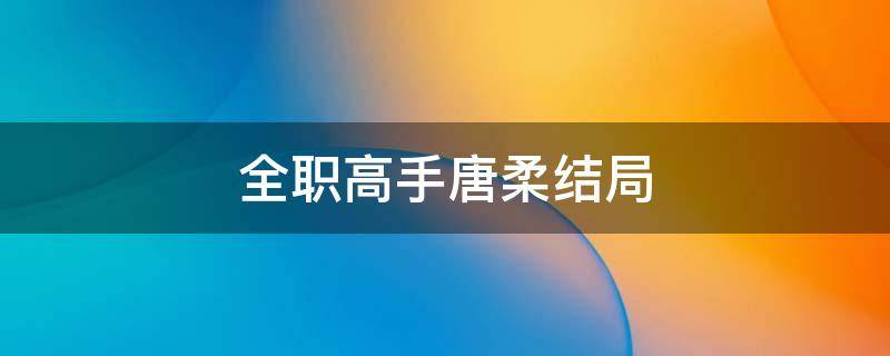 全职高手唐柔结局（全职高手唐柔结局小说）