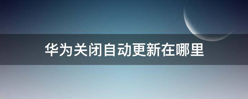 华为关闭自动更新在哪里 华为在哪里关掉自动更新