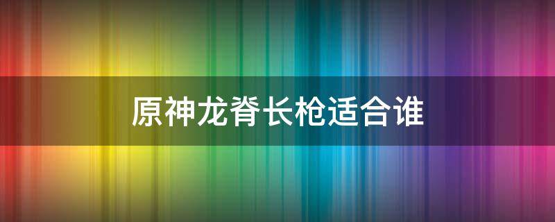 原神龙脊长枪适合谁（原神龙脊长枪适合谁2.1）