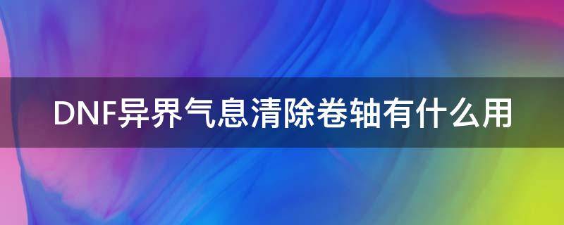 DNF异界气息清除卷轴有什么用 dnf异界气息清除卷轴能清掉之后能增幅么