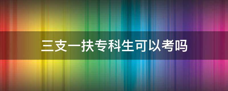 三支一扶专科生可以考吗（江西三支一扶专科生可以考吗）