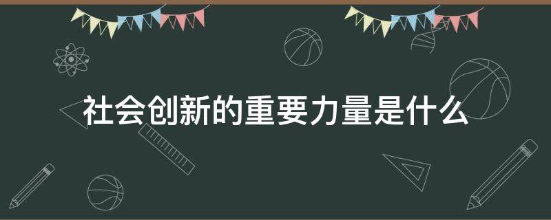 社会创新的重要力量是什么（创新是推动社会发展的重要力量吗）