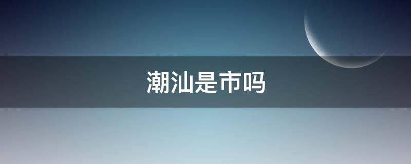 潮汕是市吗 潮汕到底是哪个市